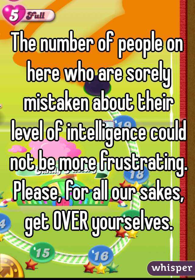 The number of people on here who are sorely mistaken about their level of intelligence could not be more frustrating. Please, for all our sakes, get OVER yourselves.