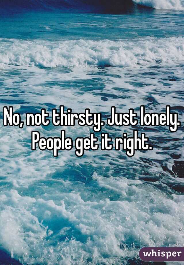 No, not thirsty. Just lonely. People get it right. 