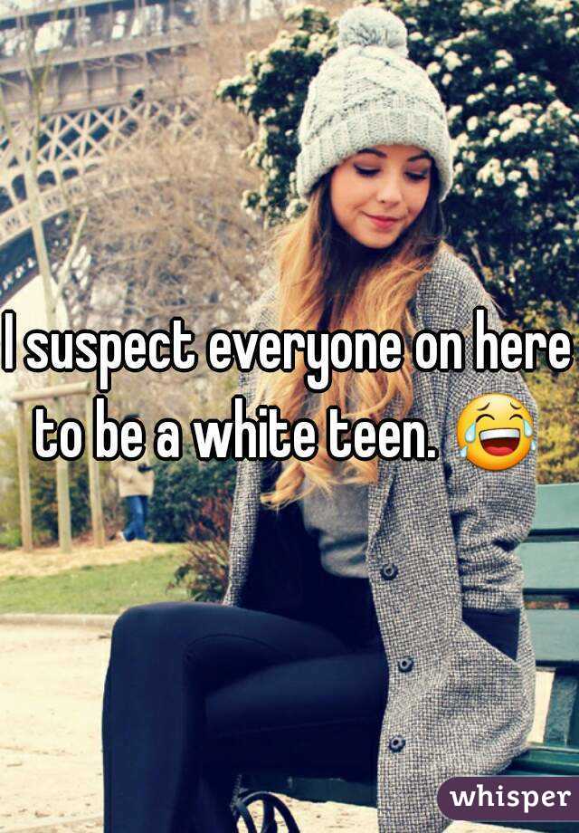 I suspect everyone on here to be a white teen. 😂  