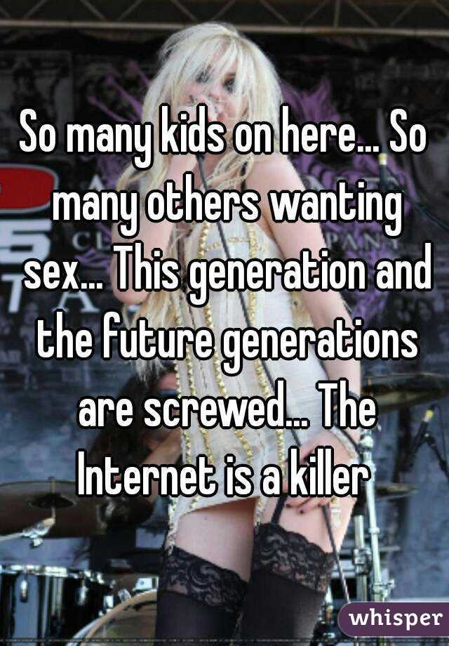 So many kids on here... So many others wanting sex... This generation and the future generations are screwed... The Internet is a killer 