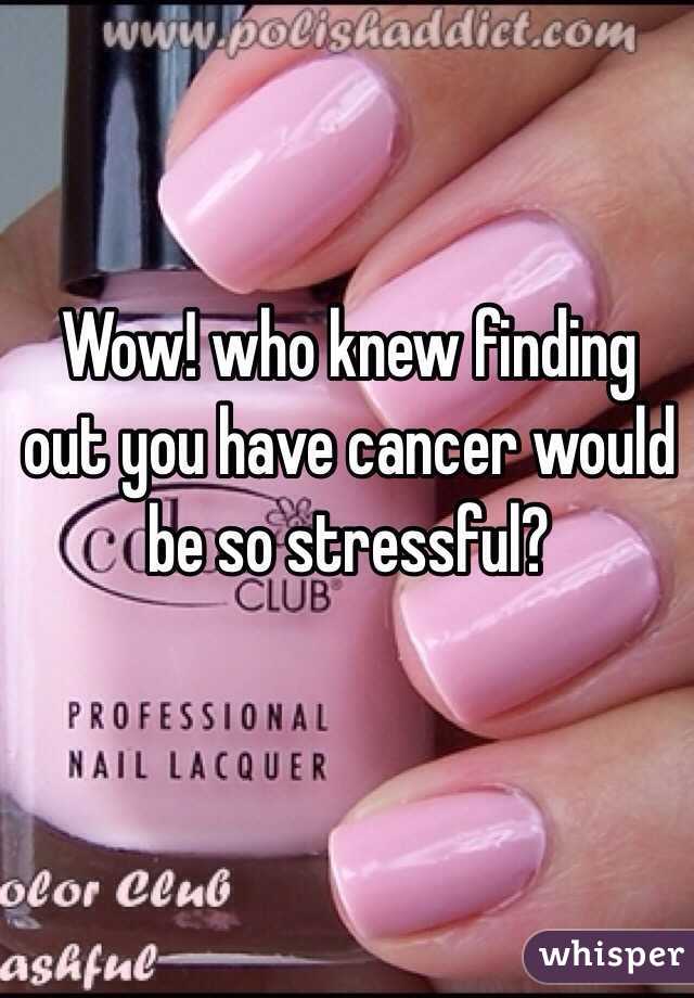 Wow! who knew finding out you have cancer would be so stressful?