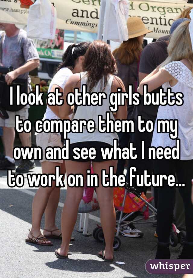 I look at other girls butts to compare them to my own and see what I need to work on in the future...