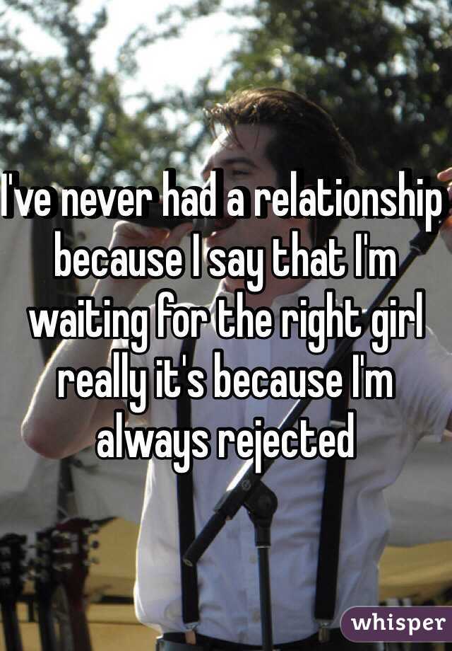 I've never had a relationship because I say that I'm waiting for the right girl really it's because I'm always rejected 