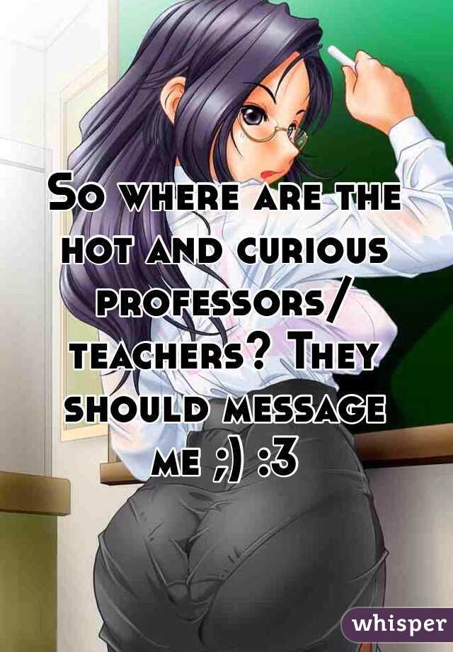 So where are the hot and curious professors/teachers? They should message me ;) :3