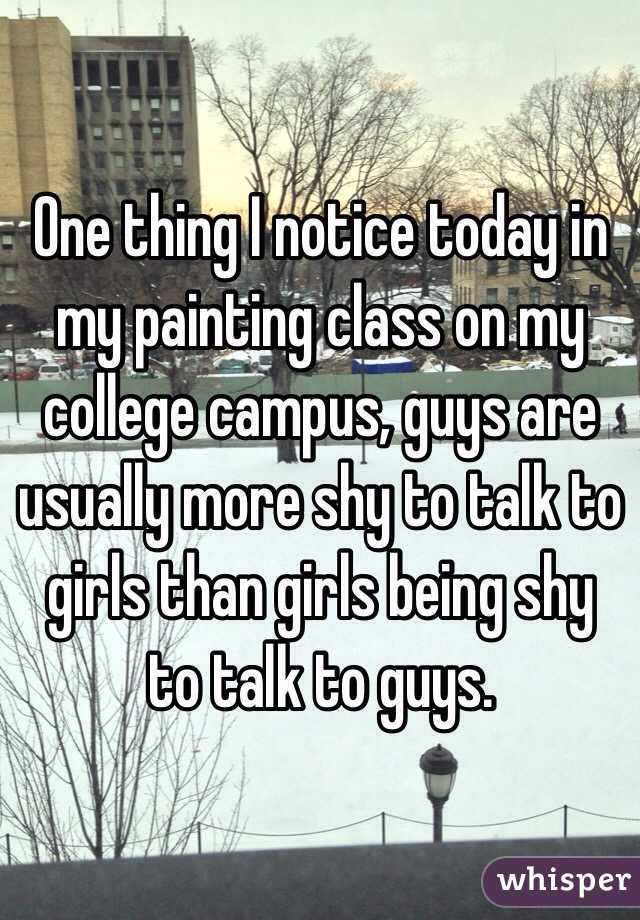 One thing I notice today in my painting class on my college campus, guys are usually more shy to talk to girls than girls being shy to talk to guys. 