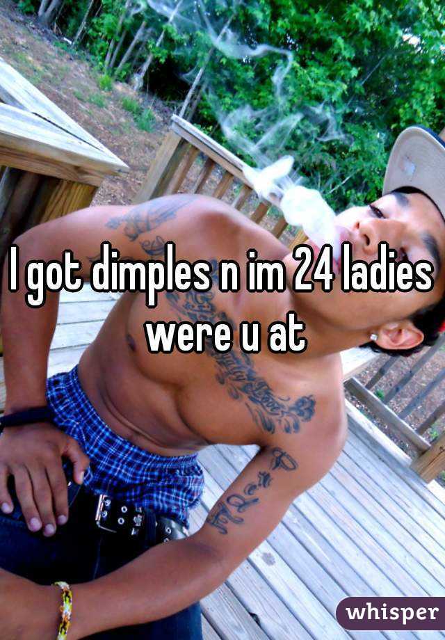 I got dimples n im 24 ladies were u at