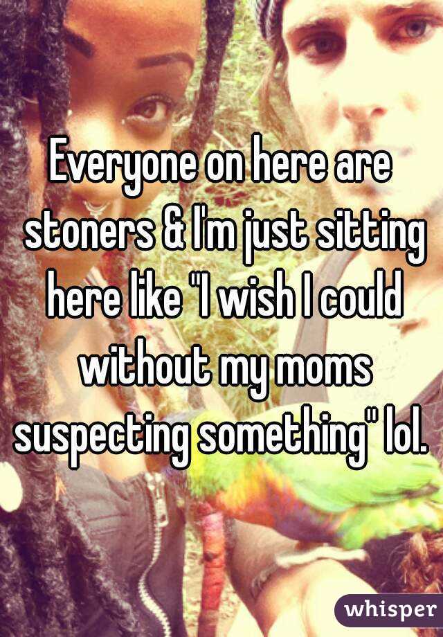 Everyone on here are stoners & I'm just sitting here like "I wish I could without my moms suspecting something" lol. 
