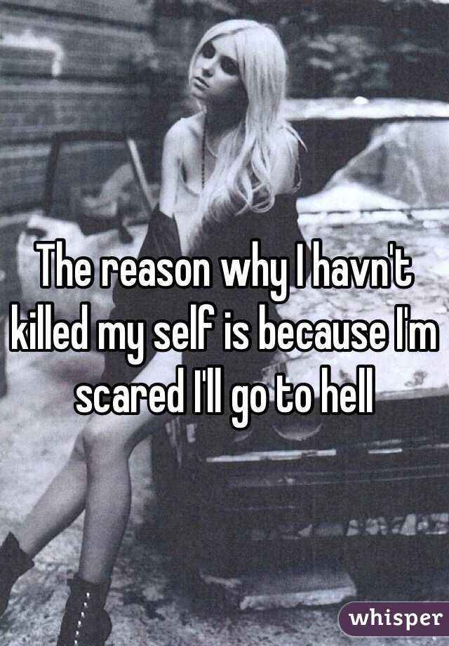 The reason why I havn't killed my self is because I'm scared I'll go to hell