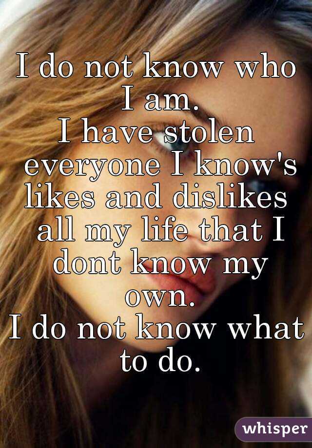 I do not know who I am.
I have stolen everyone I know's likes and dislikes  all my life that I dont know my own.
I do not know what to do.