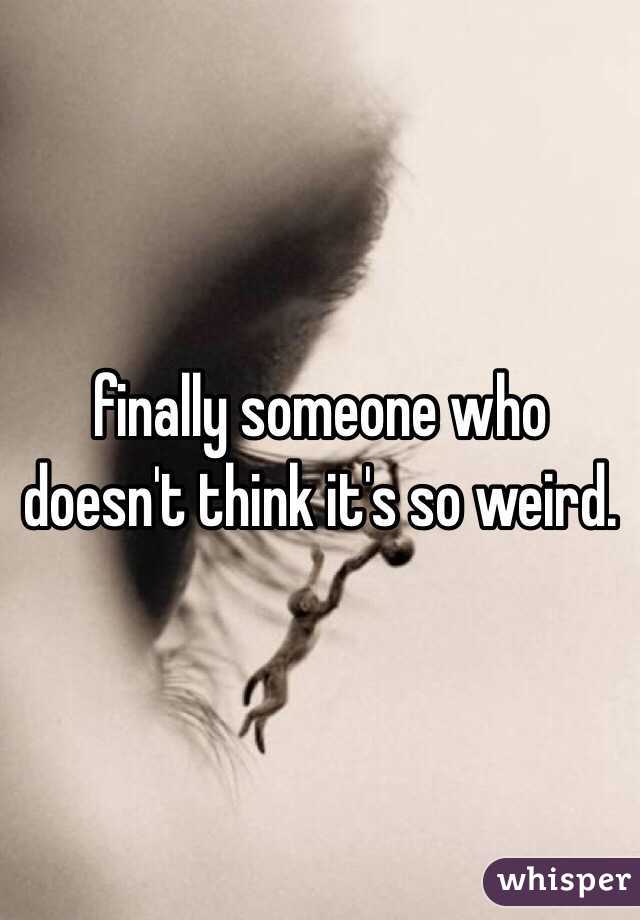 finally someone who doesn't think it's so weird.