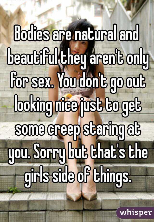 Bodies are natural and beautiful they aren't only for sex. You don't go out looking nice just to get some creep staring at you. Sorry but that's the girls side of things.
