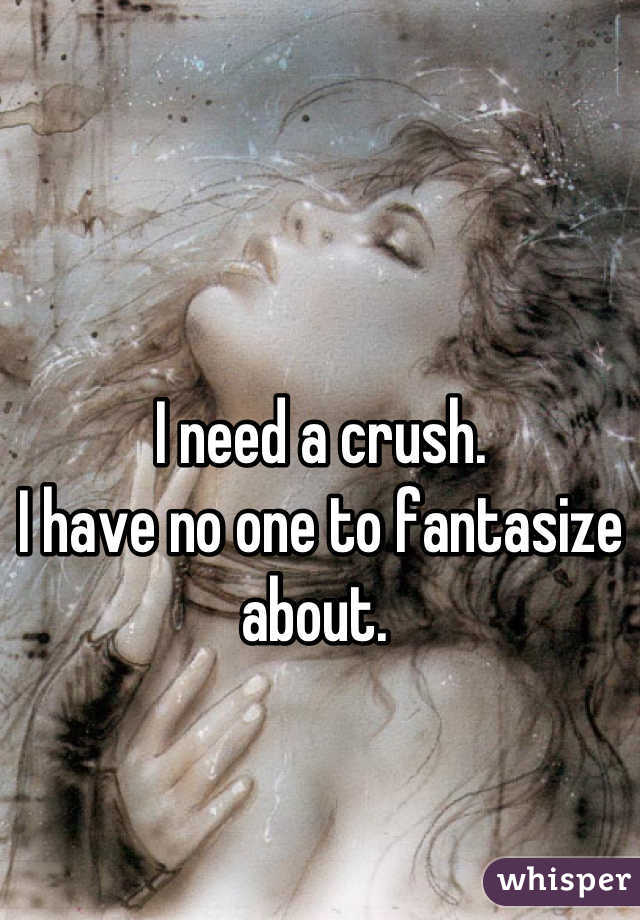 I need a crush. 
I have no one to fantasize about. 