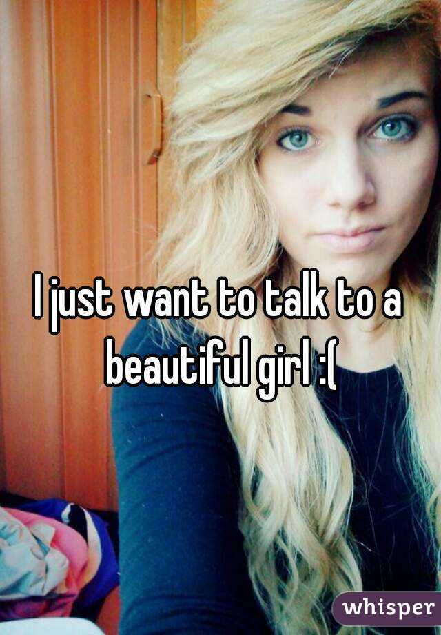 I just want to talk to a beautiful girl :(