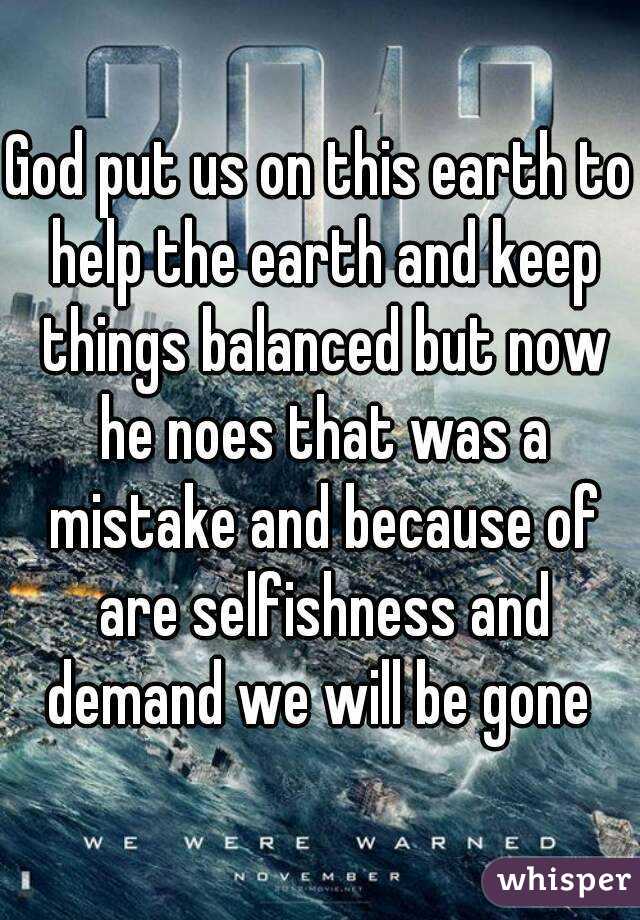 God put us on this earth to help the earth and keep things balanced but now he noes that was a mistake and because of are selfishness and demand we will be gone 