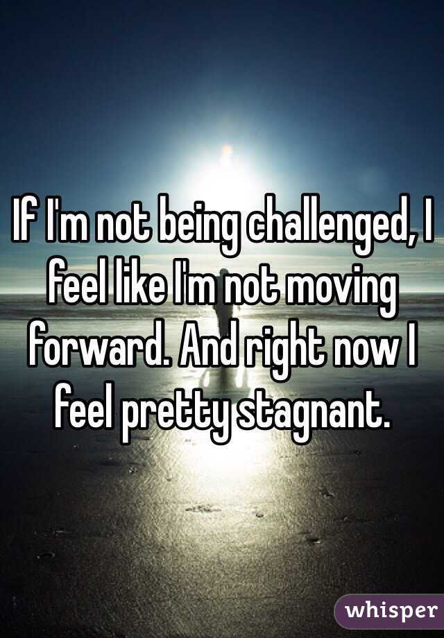 If I'm not being challenged, I feel like I'm not moving forward. And right now I feel pretty stagnant.