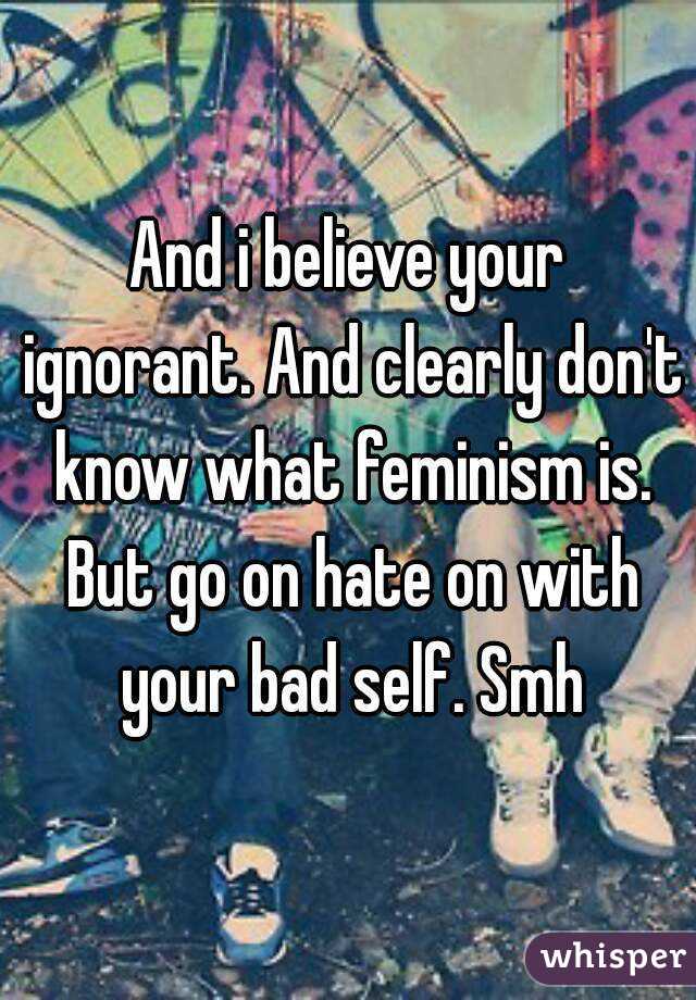 And i believe your ignorant. And clearly don't know what feminism is. But go on hate on with your bad self. Smh