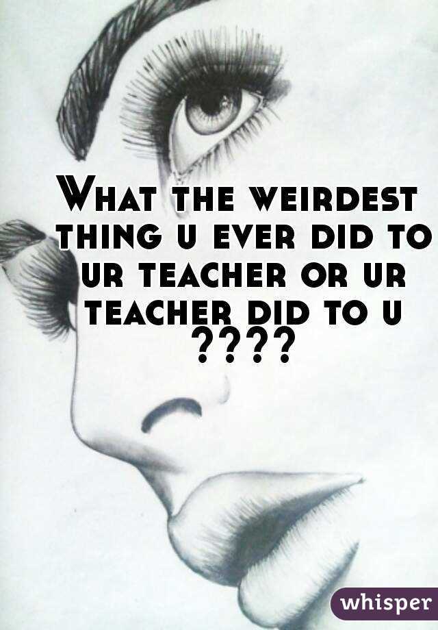 What the weirdest thing u ever did to ur teacher or ur teacher did to u ????