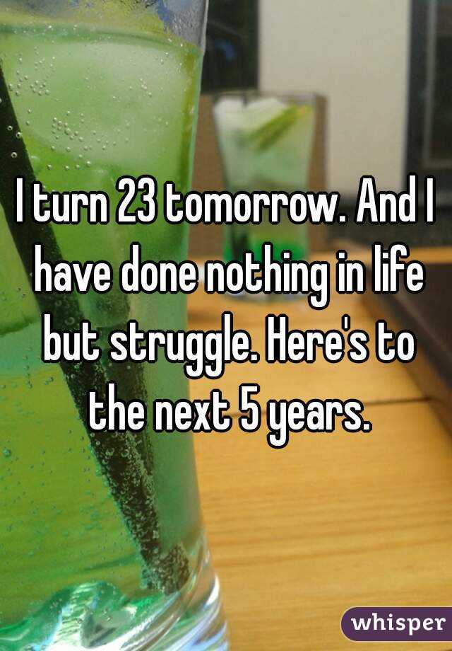I turn 23 tomorrow. And I have done nothing in life but struggle. Here's to the next 5 years.