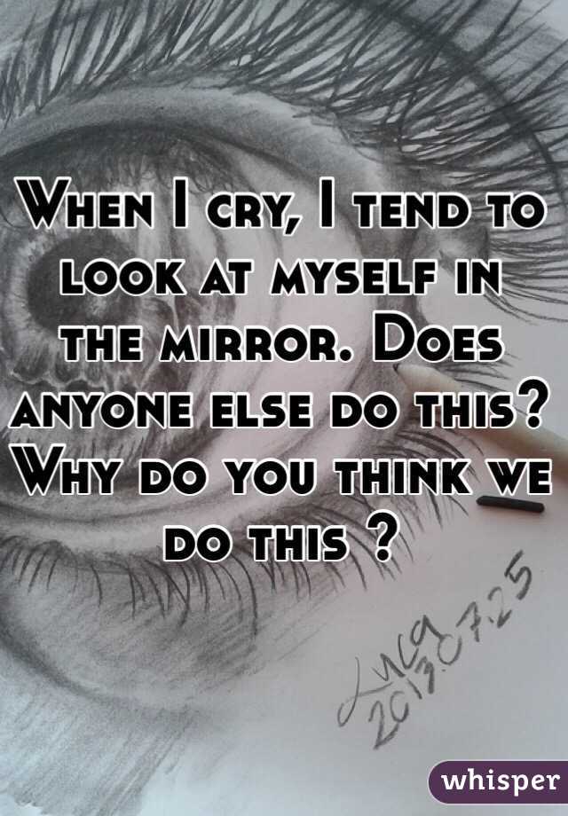 When I cry, I tend to look at myself in the mirror. Does anyone else do this? Why do you think we do this ?