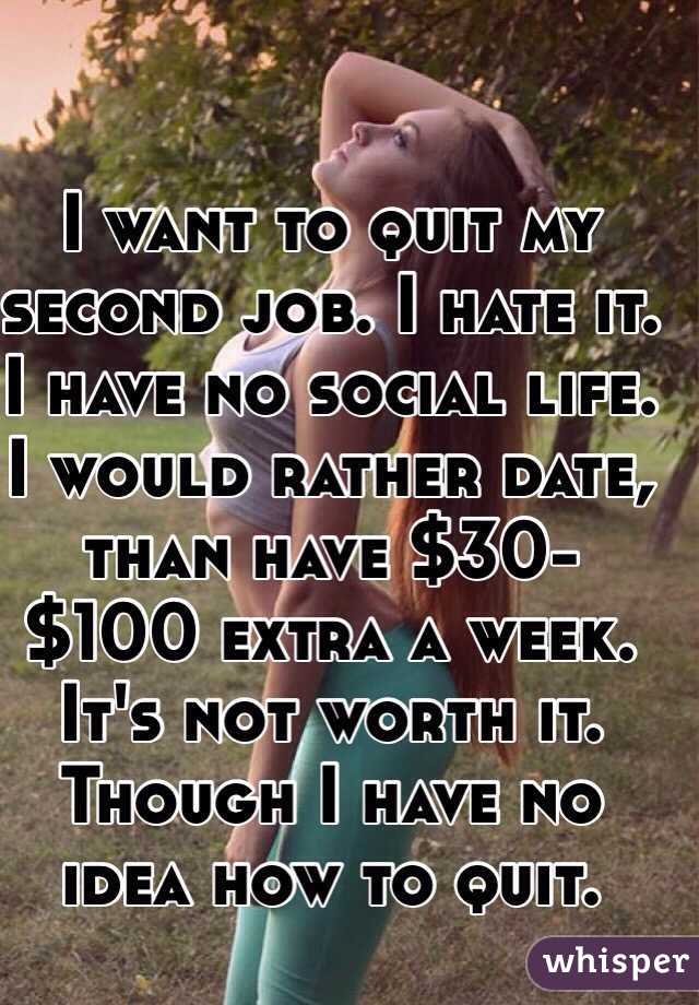 I want to quit my second job. I hate it. I have no social life. I would rather date, than have $30-$100 extra a week. It's not worth it. 
Though I have no idea how to quit. 