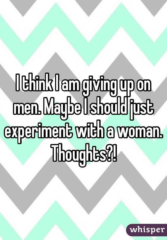 I think I am giving up on men. Maybe I should just experiment with a woman. Thoughts?! 