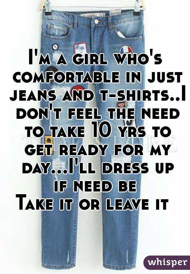 I'm a girl who's comfortable in just jeans and t-shirts..I don't feel the need to take 10 yrs to get ready for my day...I'll dress up if need be 
Take it or leave it 
