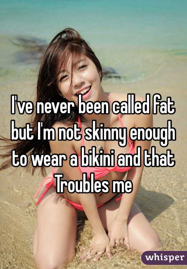 I've never been called fat but I'm not skinny enough to wear a bikini and that Troubles me