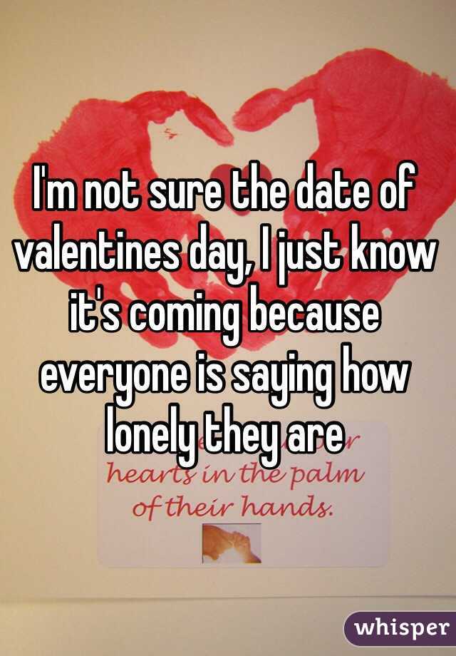 I'm not sure the date of valentines day, I just know it's coming because everyone is saying how lonely they are 