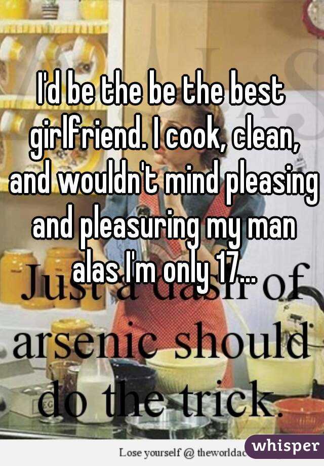 I'd be the be the best girlfriend. I cook, clean, and wouldn't mind pleasing and pleasuring my man alas I'm only 17...