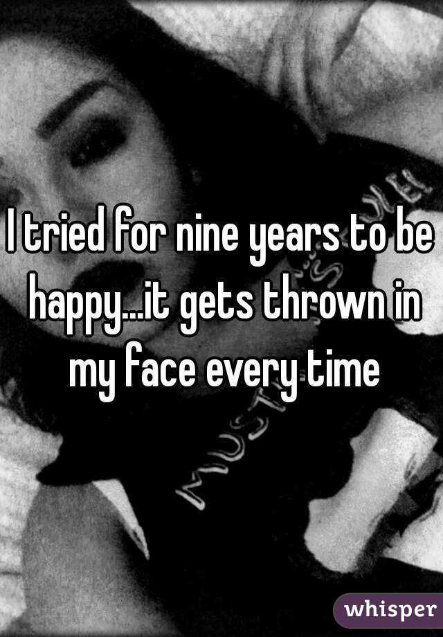 I tried for nine years to be happy...it gets thrown in my face every time