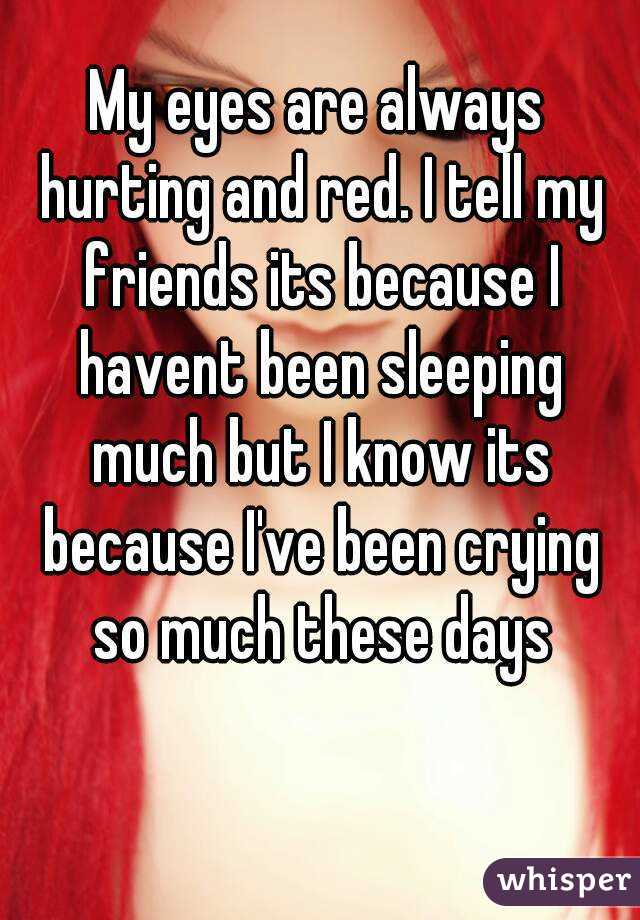 My eyes are always hurting and red. I tell my friends its because I havent been sleeping much but I know its because I've been crying so much these days