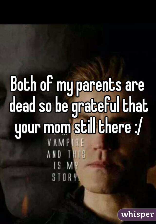 Both of my parents are dead so be grateful that your mom still there :/