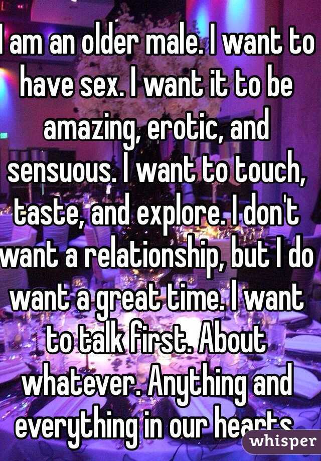 I am an older male. I want to have sex. I want it to be amazing, erotic, and sensuous. I want to touch, taste, and explore. I don't want a relationship, but I do want a great time. I want to talk first. About whatever. Anything and everything in our hearts.