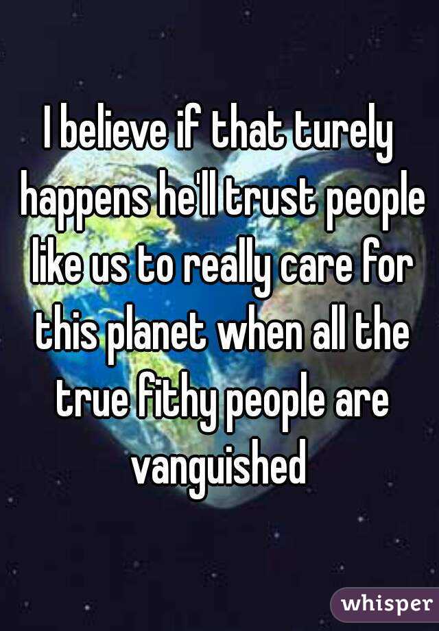 I believe if that turely happens he'll trust people like us to really care for this planet when all the true fithy people are vanguished 