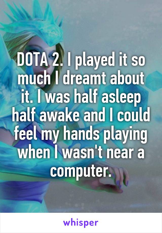 DOTA 2. I played it so much I dreamt about it. I was half asleep half awake and I could feel my hands playing when I wasn't near a computer.
