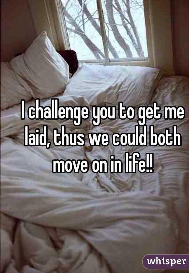 I challenge you to get me laid, thus we could both move on in life!!