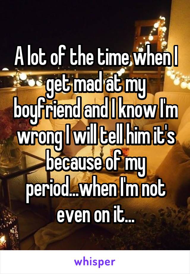 A lot of the time when I get mad at my boyfriend and I know I'm wrong I will tell him it's because of my period...when I'm not even on it...