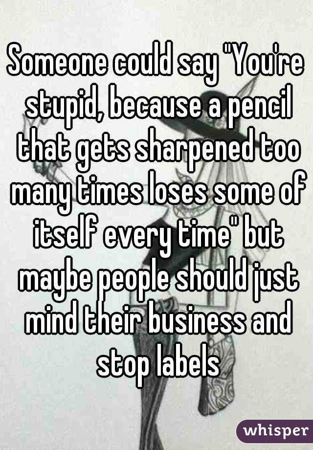 Someone could say "You're stupid, because a pencil that gets sharpened too many times loses some of itself every time" but maybe people should just mind their business and stop labels
