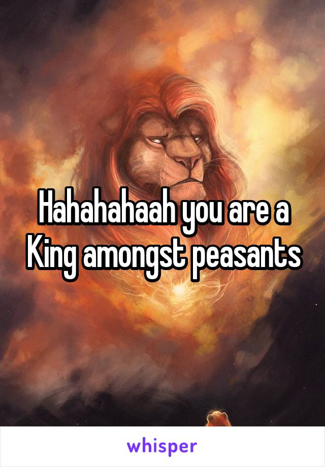 Hahahahaah you are a King amongst peasants