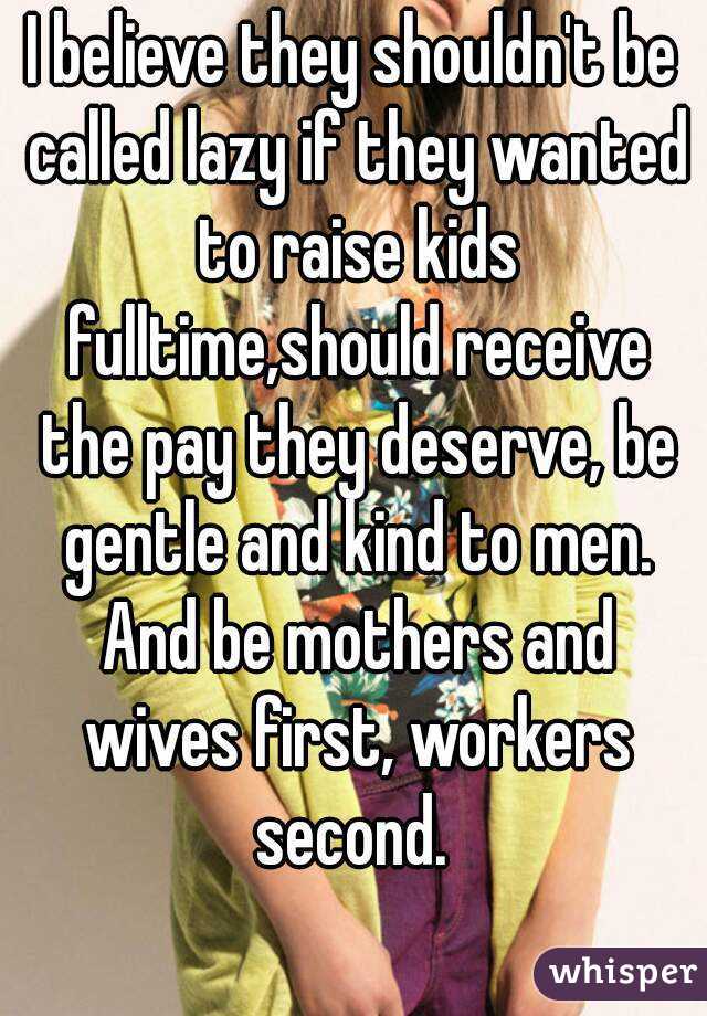 I believe they shouldn't be called lazy if they wanted to raise kids fulltime,should receive the pay they deserve, be gentle and kind to men. And be mothers and wives first, workers second. 