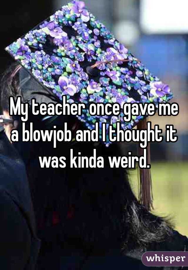 My teacher once gave me a blowjob and I thought it was kinda weird.