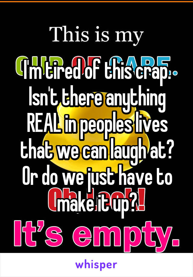 I'm tired of this crap. Isn't there anything REAL in peoples lives that we can laugh at? Or do we just have to make it up?