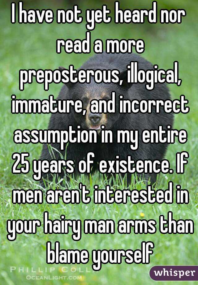 I have not yet heard nor read a more preposterous, illogical, immature, and incorrect assumption in my entire 25 years of existence. If men aren't interested in your hairy man arms than blame yourself