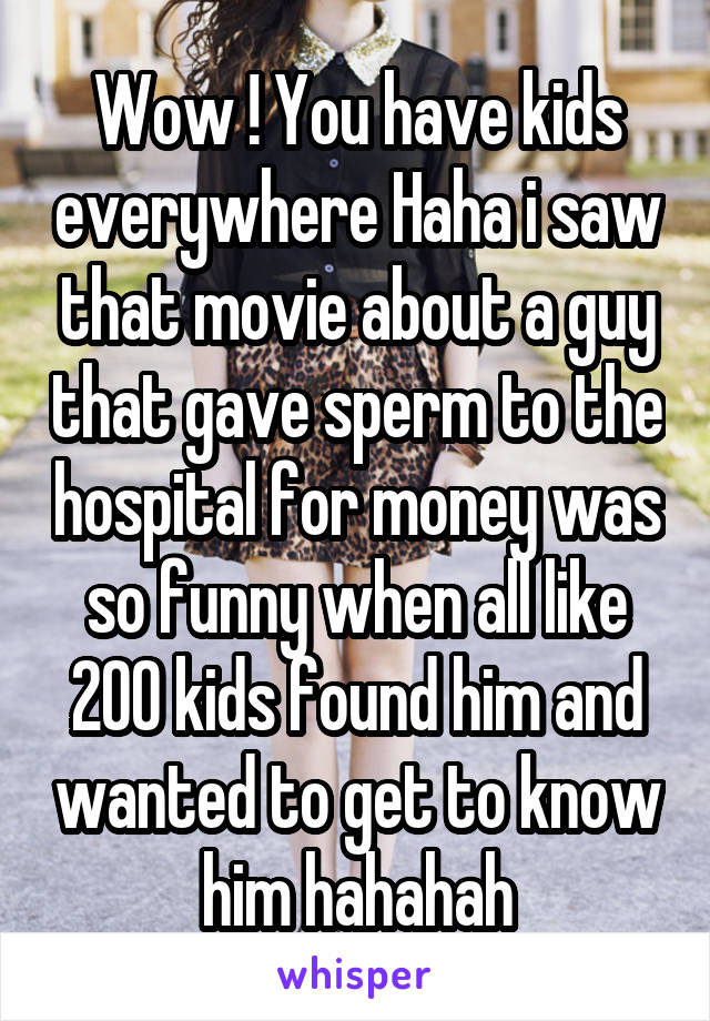 Wow ! You have kids everywhere Haha i saw that movie about a guy that gave sperm to the hospital for money was so funny when all like 200 kids found him and wanted to get to know him hahahah