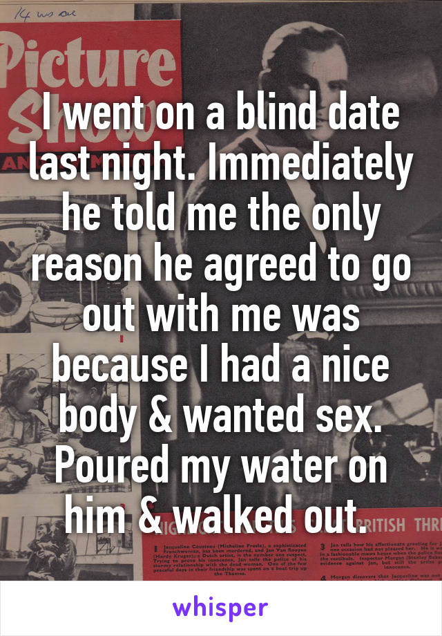 I went on a blind date last night. Immediately he told me the only reason he agreed to go out with me was because I had a nice body & wanted sex. Poured my water on him & walked out. 