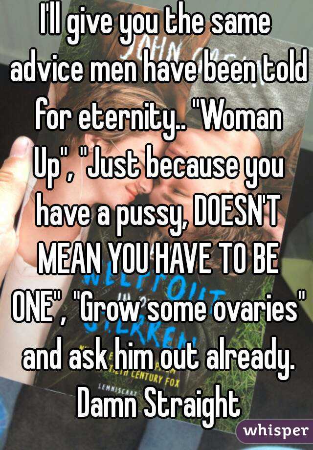 I'll give you the same advice men have been told for eternity.. "Woman Up", "Just because you have a pussy, DOESN'T MEAN YOU HAVE TO BE ONE", "Grow some ovaries" and ask him out already. Damn Straight