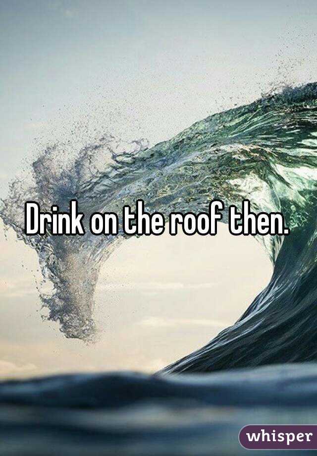 Drink on the roof then.