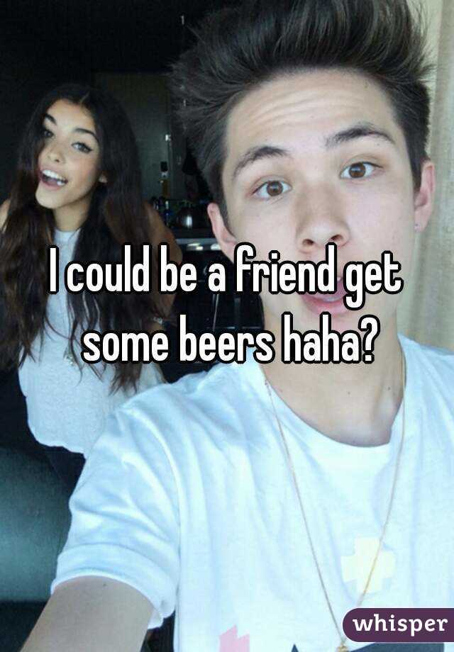 I could be a friend get some beers haha?