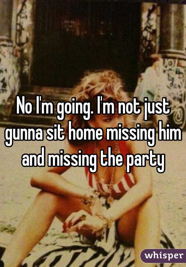 No I'm going. I'm not just gunna sit home missing him and missing the party