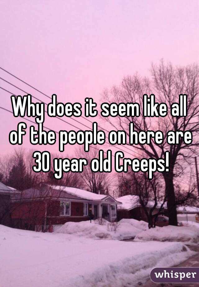 Why does it seem like all of the people on here are 30 year old Creeps!